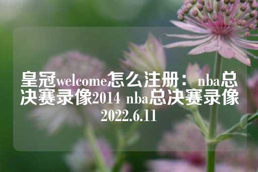 皇冠welcome怎么注册：nba总决赛录像2014 nba总决赛录像2022.6.11